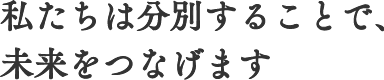 私たちは分別することで、未来をつなげます